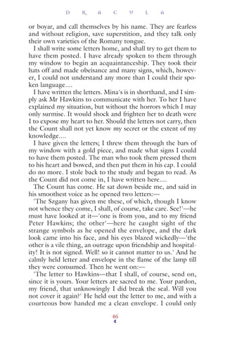 or boyar, and call themselves by his name. They are fearless
and without religion, save superstition, and they talk only
their own varieties of the Romany tongue.
I shall write some letters home, and shall try to get them to
have them posted. I have already spoken to them through
my window to begin an acquaintanceship. They took their
hats off and made obeisance and many signs, which, howev-
er, I could not understand any more than I could their spo-
ken language....
I have written the letters. Mina's is in shorthand, and I sim-
ply ask Mr Hawkins to communicate with her. To her I have
explained my situation, but without the horrors which I may
only surmise. It would shock and frighten her to death were
I to expose my heart to her. Should the letters not carry, then
the Count shall not yet know my secret or the extent of my
knowledge....
I have given the letters; I threw them through the bars of
my window with a gold piece, and made what signs I could
to have them posted. The man who took them pressed them
to his heart and bowed, and then put them in his cap. I could
do no more. I stole back to the study and began to read. As
the Count did not come in, I have written here....
The Count has come. He sat down beside me, and said in
his smoothest voice as he opened two letters:—
'The Szgany has given me these, of which, though I know
not whence they come, I shall, of course, take care. See!'—he
must have looked at it—'one is from you, and to my friend
Peter Hawkins; the other'—here he caught sight of the
strange symbols as he opened the envelope, and the dark
look came into his face, and his eyes blazed wickedly—'the
other is a vile thing, an outrage upon friendship and hospital-
ity! It is not signed. Well! so it cannot matter to us.' And he
calmly held letter and envelope in the ﬂame of the lamp till
they were consumed. Then he went on:—
'The letter to Hawkins—that I shall, of course, send on,
since it is yours. Your letters are sacred to me. Your pardon,
my friend, that unknowingly I did break the seal. Will you
not cover it again?' He held out the letter to me, and with a
courteous bow handed me a clean envelope. I could only
D R A C U L A
46
 