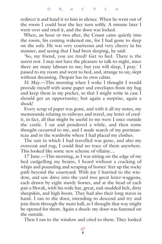 redirect it and hand it to him in silence. When he went out of
the room I could hear the key turn softly. A minute later I
went over and tried it, and the door was locked.
When, an hour or two after, the Count came quietly into
the room, his coming wakened me, for I had gone to sleep
on the sofa. He was very courteous and very cheery in his
manner, and seeing that I had been sleeping, he said:
'So, my friend, you are tired? Get to bed. There is the
surest rest. I may not have the pleasure to talk to-night, since
there are many labours to me; but you will sleep, I pray.' I
passed to my room and went to bed, and, strange to say, slept
without dreaming. Despair has its own calms.
31 May.—This morning when I woke I thought I would
provide myself with some paper and envelopes from my bag
and keep them in my pocket, so that I might write in case I
should get an opportunity; but again a surprise, again a
shock!
Every scrap of paper was gone, and with it all my notes, my
memoranda relating to railways and travel, my letter of cred-
it, in fact, all that might be useful to me were I once outside
the castle. I sat and pondered a while, and then some
thought occurred to me, and I made search of my portman-
teau and in the wardrobe where I had placed my clothes.
The suit in which I had travelled was gone, and also my
overcoat and rug; I could ﬁnd no trace of them anywhere.
This looked like some new scheme of villainy....
17 June.—This morning, as I was sitting on the edge of my
bed cudgelling my brains, I heard without a cracking of
whips and pounding and scraping of horses' feet up the rocky
path beyond the courtyard. With joy I hurried to the win-
dow, and saw drive into the yard two great leiter-waggons,
each drawn by eight sturdy horses, and at the head of each
pair a Slovak, with his wide hat, great, nail-studded belt, dirty
sheepskin, and high boots. They had also their long staves in
hand. I ran to the door, intending to descend and try and
join them through the main hall, as I thought that way might
be opened for them. Again a shock: my door was fastened on
the outside.
Then I ran to the window and cried to them. They looked
D R A C U L A
47
 