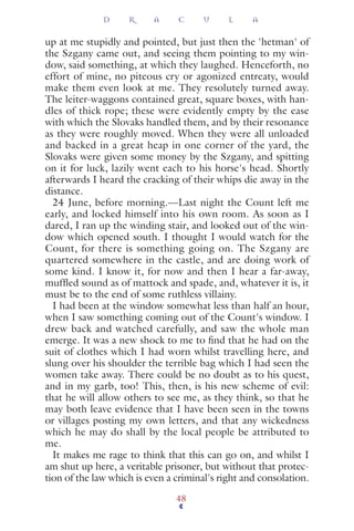 up at me stupidly and pointed, but just then the 'hetman' of
the Szgany came out, and seeing them pointing to my win-
dow, said something, at which they laughed. Henceforth, no
effort of mine, no piteous cry or agonized entreaty, would
make them even look at me. They resolutely turned away.
The leiter-waggons contained great, square boxes, with han-
dles of thick rope; these were evidently empty by the ease
with which the Slovaks handled them, and by their resonance
as they were roughly moved. When they were all unloaded
and backed in a great heap in one corner of the yard, the
Slovaks were given some money by the Szgany, and spitting
on it for luck, lazily went each to his horse's head. Shortly
afterwards I heard the cracking of their whips die away in the
distance.
24 June, before morning.—Last night the Count left me
early, and locked himself into his own room. As soon as I
dared, I ran up the winding stair, and looked out of the win-
dow which opened south. I thought I would watch for the
Count, for there is something going on. The Szgany are
quartered somewhere in the castle, and are doing work of
some kind. I know it, for now and then I hear a far-away,
mufﬂed sound as of mattock and spade, and, whatever it is, it
must be to the end of some ruthless villainy.
I had been at the window somewhat less than half an hour,
when I saw something coming out of the Count's window. I
drew back and watched carefully, and saw the whole man
emerge. It was a new shock to me to ﬁnd that he had on the
suit of clothes which I had worn whilst travelling here, and
slung over his shoulder the terrible bag which I had seen the
women take away. There could be no doubt as to his quest,
and in my garb, too! This, then, is his new scheme of evil:
that he will allow others to see me, as they think, so that he
may both leave evidence that I have been seen in the towns
or villages posting my own letters, and that any wickedness
which he may do shall by the local people be attributed to
me.
It makes me rage to think that this can go on, and whilst I
am shut up here, a veritable prisoner, but without that protec-
tion of the law which is even a criminal's right and consolation.
D R A C U L A
48
 