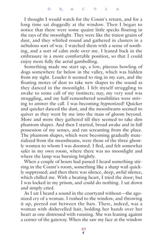 I thought I would watch for the Count's return, and for a
long time sat doggedly at the window. Then I began to
notice that there were some quaint little specks floating in
the rays of the moonlight. They were like the tiniest grains of
dust, and they whirled round and gathered in clusters in a
nebulous sort of way. I watched them with a sense of sooth-
ing, and a sort of calm stole over me. I leaned back in the
embrasure in a more comfortable position, so that I could
enjoy more fully the aerial gambolling.
Something made me start up, a low, piteous howling of
dogs somewhere far below in the valley, which was hidden
from my sight. Louder it seemed to ring in my ears, and the
floating motes of dust to take new shapes to the sound as
they danced in the moonlight. I felt myself struggling to
awake to some call of my instincts; nay, my very soul was
struggling, and my half-remembered sensibilities were striv-
ing to answer the call. I was becoming hypnotized! Quicker
and quicker danced the dust, and the moonbeams seemed to
quiver as they went by me into the mass of gloom beyond.
More and more they gathered till they seemed to take dim
phantom shapes. And then I started, broad awake and in full
possession of my senses, and ran screaming from the place.
The phantom shapes, which were becoming gradually mate-
rialized from the moonbeams, were those of the three ghost-
ly women to whom I was doomed. I ﬂed, and felt somewhat
safer in my own room, where there was no moonlight and
where the lamp was burning brightly.
When a couple of hours had passed I heard something stir-
ring in the Count's room, something like a sharp wail quick-
ly suppressed; and then there was silence, deep, awful silence,
which chilled me. With a beating heart, I tried the door; but
I was locked in my prison, and could do nothing. I sat down
and simply cried.
As I sat I heard a sound in the courtyard without—the ago-
nized cry of a woman. I rushed to the window, and throwing
it up, peered out between the bars. There, indeed, was a
woman with dishevelled hair, holding her hands over her
heart as one distressed with running. She was leaning against
a corner of the gateway. When she saw my face at the window
D R A C U L A
49
 