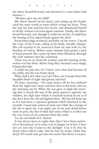 she threw herself forward, and shouted in a voice laden with
menace:—
'Monster, give me my child!'
She threw herself on her knees, and raising up her hands,
cried the same words in tones which wrung my heart. Then
she tore her hair and beat her breast, and abandoned herself
to all the violences of extravagant emotion. Finally, she threw
herself forward, and, though I could not see her, I could hear
the beating of her naked hands against the door.
Somewhere high overhead, probably on the tower, I heard
the voice of the Count calling in his harsh, metallic whisper.
His call seemed to be answered from far and wide by the
howling of wolves. Before many minutes had passed a pack
of them poured, like a pent-up dam when liberated, through
the wide entrance into the courtyard.
There was no cry from the woman, and the howling of the
wolves was but short. Before long they streamed away singly,
licking their lips.
I could not pity her, for I knew now what had become of
her child, and she was better dead.
What shall I do? what can I do? How can I escape from this
dreadful thrall of night and gloom and fear?
25 June, morning.—No man knows till he has suffered
from the night how sweet and how dear to his heart and eye
the morning can be. When the sun grew so high this morn-
ing that it struck the top of the great gateway opposite my
window, the high spot which it touched seemed to me as if
the dove from the ark had lighted there. My fear fell from me
as if it had been a vaporous garment which dissolved in the
warmth. I must take action of some sort while the courage of
the day is upon me. Last night one of my post-dated letters
went to post, the ﬁrst of that fatal series which is to blot out
the very traces of my existence from the earth.
Let me not think of it. Action!
It has always been at night-time that I have been molest-
ed or threatened, or in some way in danger or in fear. I have
not yet seen the Count in the daylight. Can it be that he
sleeps when others wake, that he may be awake whilst they
sleep? If I could only get into his room! But there is no pos-
D R A C U L A
50
 