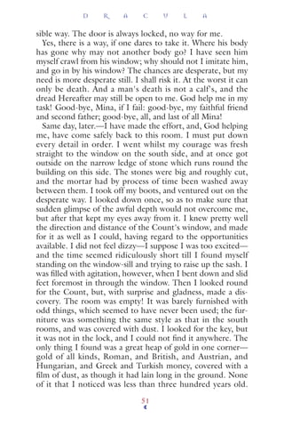 sible way. The door is always locked, no way for me.
Yes, there is a way, if one dares to take it. Where his body
has gone why may not another body go? I have seen him
myself crawl from his window; why should not I imitate him,
and go in by his window? The chances are desperate, but my
need is more desperate still. I shall risk it. At the worst it can
only be death. And a man's death is not a calf's, and the
dread Hereafter may still be open to me. God help me in my
task! Good-bye, Mina, if I fail: good-bye, my faithful friend
and second father; good-bye, all, and last of all Mina!
Same day, later.—I have made the effort, and, God helping
me, have come safely back to this room. I must put down
every detail in order. I went whilst my courage was fresh
straight to the window on the south side, and at once got
outside on the narrow ledge of stone which runs round the
building on this side. The stones were big and roughly cut,
and the mortar had by process of time been washed away
between them. I took off my boots, and ventured out on the
desperate way. I looked down once, so as to make sure that
sudden glimpse of the awful depth would not overcome me,
but after that kept my eyes away from it. I knew pretty well
the direction and distance of the Count's window, and made
for it as well as I could, having regard to the opportunities
available. I did not feel dizzy—I suppose I was too excited—
and the time seemed ridiculously short till I found myself
standing on the window-sill and trying to raise up the sash. I
was ﬁlled with agitation, however, when I bent down and slid
feet foremost in through the window. Then I looked round
for the Count, but, with surprise and gladness, made a dis-
covery. The room was empty! It was barely furnished with
odd things, which seemed to have never been used; the fur-
niture was something the same style as that in the south
rooms, and was covered with dust. I looked for the key, but
it was not in the lock, and I could not ﬁnd it anywhere. The
only thing I found was a great heap of gold in one corner—
gold of all kinds, Roman, and British, and Austrian, and
Hungarian, and Greek and Turkish money, covered with a
ﬁlm of dust, as though it had lain long in the ground. None
of it that I noticed was less than three hundred years old.
D R A C U L A
51
 