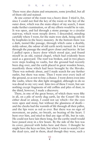There were also chains and ornaments, some jewelled, but all
of them old and stained.
At one corner of the room was a heavy door. I tried it, for,
since I could not ﬁnd the key of the room or the key of the
outer door, which was the main object of my search, I must
make further examination, or all my efforts would be in vain.
It was open, and led through a stone passage to a circular
stairway, which went steeply down. I descended, minding
carefully where I went, for the stairs were dark, being only lit
by loopholes in the heavy masonry. At the bottom there was
a dark, tunnel-like passage, through which came a deathly,
sickly odour, the odour of old earth newly turned. As I went
through the passage the smell grew closer and heavier. At last
I pulled open a heavy door which stood ajar, and found
myself in an old, ruined chapel, which had evidently been
used as a graveyard. The roof was broken, and in two places
were steps leading to vaults, but the ground had recently
been dug over, and the earth placed in great wooden boxes,
manifestly those which had been brought by the Slovaks.
There was nobody about, and I made search for any further
outlet, but there was none. Then I went over every inch of
the ground, so as not to lose a chance. I went down even into
the vaults, where the dim light struggled, although to do so
was dread to my very soul. Into two of these I went, but saw
nothing except fragments of old cofﬁns and piles of dust; in
the third, however, I made a discovery.
There, in one of the great boxes, of which there were ﬁfty
in all, on a pile of newly dug earth, lay the Count! He was
either dead or asleep, I could not say which—for the eyes
were open and stony, but without the glassiness of death—
and the cheeks had the warmth of life through all their pallor,
and the lips were as red as ever. But there was no sign of
movement, no pulse, no breath, no beating of the heart. I
bent over him, and tried to ﬁnd any sign of life, but in vain.
He could not have lain there long, for the earthy smell would
have passed away in a few hours. By the side of the box was
its cover, pierced with holes here and there. I thought he
might have the keys on him, but when I went to search I saw
the dead eyes, and in them, dead though they were, such a
D R A C U L A
52
 