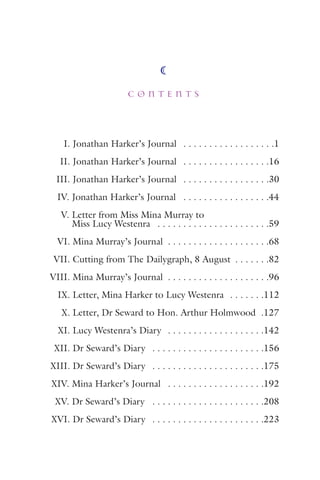 I. Jonathan Harker’s Journal . . . . . . . . . . . . . . . . . .1
II. Jonathan Harker’s Journal . . . . . . . . . . . . . . . . .16
III. Jonathan Harker’s Journal . . . . . . . . . . . . . . . . .30
IV. Jonathan Harker’s Journal . . . . . . . . . . . . . . . . .44
V. Letter from Miss Mina Murray to
Miss Lucy Westenra . . . . . . . . . . . . . . . . . . . . . .59
VI. Mina Murray’s Journal . . . . . . . . . . . . . . . . . . . .68
VII. Cutting from The Dailygraph, 8 August . . . . . . .82
VIII. Mina Murray’s Journal . . . . . . . . . . . . . . . . . . . .96
IX. Letter, Mina Harker to Lucy Westenra . . . . . . .112
X. Letter, Dr Seward to Hon. Arthur Holmwood .127
XI. Lucy Westenra’s Diary . . . . . . . . . . . . . . . . . . .142
XII. Dr Seward’s Diary . . . . . . . . . . . . . . . . . . . . . .156
XIII. Dr Seward’s Diary . . . . . . . . . . . . . . . . . . . . . .175
XIV. Mina Harker’s Journal . . . . . . . . . . . . . . . . . . .192
XV. Dr Seward’s Diary . . . . . . . . . . . . . . . . . . . . . .208
XVI. Dr Seward’s Diary . . . . . . . . . . . . . . . . . . . . . .223
C O N T E N T S
 