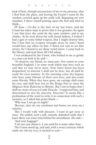 look of hate, though unconscious of me or my presence, that
I ﬂed from the place, and leaving the Count's room by the
window, crawled again up the castle wall. Regaining my own
chamber, I threw myself panting upon the bed and tried to
think....
29 June.—To-day is the date of my last letter, and the
Count has taken steps to prove that it was genuine, for again
I saw him leave the castle by the same window, and in my
clothes. As he went down the wall, lizard fashion, I wished I
had a gun or some lethal weapon, that I might destroy him;
but I fear that no weapon wrought alone by man's hand
would have any effect on him. I dared not wait to see him
return, for I feared to see those weird sisters. I came back to
the library; and read there till I fell asleep.
I was awakened by the Count, who looked at me as grimly
as a man can look as he said:—
'To-morrow, my friend, we must part. You return to your
beautiful England, I to some work which may have such an
end that we may never meet. Your letter home has been
despatched; to-morrow I shall not be here, but all shall be
ready for your journey. In the morning come the Szgany,
who have some labours of their own here, and also come
some Slovaks. When they have gone, my carriage shall come
for you, and shall bear you to the Borgo Pass to meet the
diligence from Bukovina to Bistritz. But I am in hopes that I
shall see more of you at Castle Dracula.' I suspected him, and
determined to test his sincerity. Sincerity! It seems like a
profanation of the word to write it in connection with such a
monster, so I asked him point-blank:—
'Why may I not go to-night?'
'Because, dear sir, my coachman and horses are away on a
mission.'
'But I would walk with pleasure. I want to get away at
once.' He smiled, such a soft, smooth, diabolical smile that I
knew there was some trick behind his smoothness. He said:—
'And your baggage?'
'I do not care about it. I can send for it some other time.'
The Count stood up, and said, with a sweet courtesy which
made me rub my eyes, it seemed so real:—
D R A C U L A
53
 