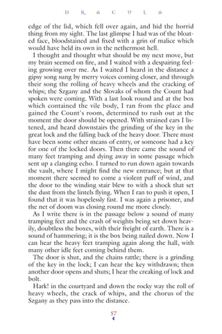 edge of the lid, which fell over again, and hid the horrid
thing from my sight. The last glimpse I had was of the bloat-
ed face, bloodstained and ﬁxed with a grin of malice which
would have held its own in the nethermost hell.
I thought and thought what should be my next move, but
my brain seemed on ﬁre, and I waited with a despairing feel-
ing growing over me. As I waited I heard in the distance a
gipsy song sung by merry voices coming closer, and through
their song the rolling of heavy wheels and the cracking of
whips; the Szgany and the Slovaks of whom the Count had
spoken were coming. With a last look round and at the box
which contained the vile body, I ran from the place and
gained the Count's room, determined to rush out at the
moment the door should be opened. With strained ears I lis-
tened, and heard downstairs the grinding of the key in the
great lock and the falling back of the heavy door. There must
have been some other means of entry, or someone had a key
for one of the locked doors. Then there came the sound of
many feet tramping and dying away in some passage which
sent up a clanging echo. I turned to run down again towards
the vault, where I might ﬁnd the new entrance; but at that
moment there seemed to come a violent puff of wind, and
the door to the winding stair blew to with a shock that set
the dust from the lintels ﬂying. When I ran to push it open, I
found that it was hopelessly fast. I was again a prisoner, and
the net of doom was closing round me more closely.
As I write there is in the passage below a sound of many
tramping feet and the crash of weights being set down heav-
ily, doubtless the boxes, with their freight of earth. There is a
sound of hammering; it is the box being nailed down. Now I
can hear the heavy feet tramping again along the hall, with
many other idle feet coming behind them.
The door is shut, and the chains rattle; there is a grinding
of the key in the lock; I can hear the key withdrawn; then
another door opens and shuts; I hear the creaking of lock and
bolt.
Hark! in the courtyard and down the rocky way the roll of
heavy wheels, the crack of whips, and the chorus of the
Szgany as they pass into the distance.
D R A C U L A
57
 