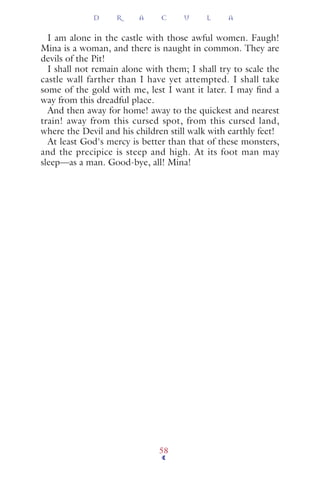 I am alone in the castle with those awful women. Faugh!
Mina is a woman, and there is naught in common. They are
devils of the Pit!
I shall not remain alone with them; I shall try to scale the
castle wall farther than I have yet attempted. I shall take
some of the gold with me, lest I want it later. I may ﬁnd a
way from this dreadful place.
And then away for home! away to the quickest and nearest
train! away from this cursed spot, from this cursed land,
where the Devil and his children still walk with earthly feet!
At least God's mercy is better than that of these monsters,
and the precipice is steep and high. At its foot man may
sleep—as a man. Good-bye, all! Mina!
D R A C U L A
58
 