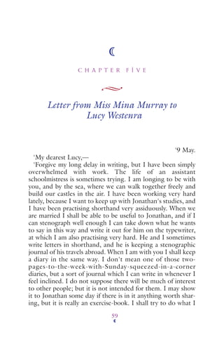 C H A P T E R F I V E
59
Letter from Miss Mina Murray to
Lucy Westenra
'9 May.
'My dearest Lucy,—
'Forgive my long delay in writing, but I have been simply
overwhelmed with work. The life of an assistant
schoolmistress is sometimes trying. I am longing to be with
you, and by the sea, where we can walk together freely and
build our castles in the air. I have been working very hard
lately, because I want to keep up with Jonathan's studies, and
I have been practising shorthand very assiduously. When we
are married I shall be able to be useful to Jonathan, and if I
can stenograph well enough I can take down what he wants
to say in this way and write it out for him on the typewriter,
at which I am also practising very hard. He and I sometimes
write letters in shorthand, and he is keeping a stenographic
journal of his travels abroad. When I am with you I shall keep
a diary in the same way. I don't mean one of those two-
pages-to-the-week-with-Sunday-squeezed-in-a-corner
diaries, but a sort of journal which I can write in whenever I
feel inclined. I do not suppose there will be much of interest
to other people; but it is not intended for them. I may show
it to Jonathan some day if there is in it anything worth shar-
ing, but it is really an exercise-book. I shall try to do what I
 