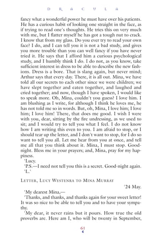 fancy what a wonderful power he must have over his patients.
He has a curious habit of looking one straight in the face, as
if trying to read one's thoughts. He tries this on very much
with me, but I ﬂatter myself he has got a tough nut to crack.
I know that from my glass. Do you ever try to read your own
face? I do, and I can tell you it is not a bad study, and gives
you more trouble than you can well fancy if you have never
tried it. He says that I afford him a curious psychological
study, and I humbly think I do. I do not, as you know, take
sufﬁcient interest in dress to be able to describe the new fash-
ions. Dress is a bore. That is slang again, but never mind;
Arthur says that every day. There, it is all out. Mina, we have
told all our secrets to each other since we were children; we
have slept together and eaten together, and laughed and
cried together; and now, though I have spoken, I would like
to speak more. Oh, Mina, couldn't you guess? I love him. I
am blushing as I write, for although I think he loves me, he
has not told me so in words. But, oh, Mina, I love him; I love
him; I love him! There, that does me good. I wish I were
with you, dear, sitting by the ﬁre undressing, as we used to
sit; and I would try to tell you what I feel. I do not know
how I am writing this even to you. I am afraid to stop, or I
should tear up the letter, and I don't want to stop, for I do so
want to tell you all. Let me hear from you at once, and tell
me all that you think about it. Mina, I must stop. Good-
night. Bless me in your prayers; and, Mina, pray for my hap-
piness.
'Lucy.
'P.S.—I need not tell you this is a secret. Good-night again.
'L.'
LETTER, LUCY WESTENRA TO MINA MURRAY
'24 May.
'My dearest Mina,—
'Thanks, and thanks, and thanks again for your sweet letter!
It was so nice to be able to tell you and to have your sympa-
thy.
'My dear, it never rains but it pours. How true the old
proverbs are. Here am I, who will be twenty in September,
D R A C U L A
61
 