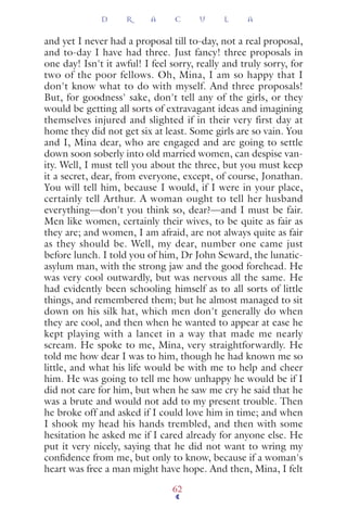 and yet I never had a proposal till to-day, not a real proposal,
and to-day I have had three. Just fancy! three proposals in
one day! Isn't it awful! I feel sorry, really and truly sorry, for
two of the poor fellows. Oh, Mina, I am so happy that I
don't know what to do with myself. And three proposals!
But, for goodness' sake, don't tell any of the girls, or they
would be getting all sorts of extravagant ideas and imagining
themselves injured and slighted if in their very first day at
home they did not get six at least. Some girls are so vain. You
and I, Mina dear, who are engaged and are going to settle
down soon soberly into old married women, can despise van-
ity. Well, I must tell you about the three, but you must keep
it a secret, dear, from everyone, except, of course, Jonathan.
You will tell him, because I would, if I were in your place,
certainly tell Arthur. A woman ought to tell her husband
everything—don't you think so, dear?—and I must be fair.
Men like women, certainly their wives, to be quite as fair as
they are; and women, I am afraid, are not always quite as fair
as they should be. Well, my dear, number one came just
before lunch. I told you of him, Dr John Seward, the lunatic-
asylum man, with the strong jaw and the good forehead. He
was very cool outwardly, but was nervous all the same. He
had evidently been schooling himself as to all sorts of little
things, and remembered them; but he almost managed to sit
down on his silk hat, which men don't generally do when
they are cool, and then when he wanted to appear at ease he
kept playing with a lancet in a way that made me nearly
scream. He spoke to me, Mina, very straightforwardly. He
told me how dear I was to him, though he had known me so
little, and what his life would be with me to help and cheer
him. He was going to tell me how unhappy he would be if I
did not care for him, but when he saw me cry he said that he
was a brute and would not add to my present trouble. Then
he broke off and asked if I could love him in time; and when
I shook my head his hands trembled, and then with some
hesitation he asked me if I cared already for anyone else. He
put it very nicely, saying that he did not want to wring my
conﬁdence from me, but only to know, because if a woman's
heart was free a man might have hope. And then, Mina, I felt
D R A C U L A
62
 