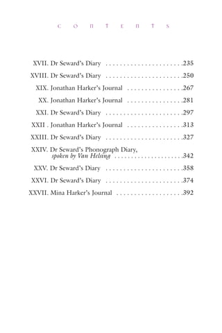 XVII. Dr Seward’s Diary . . . . . . . . . . . . . . . . . . . . . .235
XVIII. Dr Seward’s Diary . . . . . . . . . . . . . . . . . . . . . .250
XIX. Jonathan Harker’s Journal . . . . . . . . . . . . . . . .267
XX. Jonathan Harker’s Journal . . . . . . . . . . . . . . . .281
XXI. Dr Seward’s Diary . . . . . . . . . . . . . . . . . . . . . .297
XXII . Jonathan Harker’s Journal . . . . . . . . . . . . . . . .313
XXIII. Dr Seward’s Diary . . . . . . . . . . . . . . . . . . . . . .327
XXIV. Dr Seward’s Phonograph Diary,
spoken by Van Helsing . . . . . . . . . . . . . . . . . . . . .342
XXV. Dr Seward’s Diary . . . . . . . . . . . . . . . . . . . . . .358
XXVI. Dr Seward’s Diary . . . . . . . . . . . . . . . . . . . . . .374
XXVII. Mina Harker’s Journal . . . . . . . . . . . . . . . . . . .392
C O N T E N T S
 