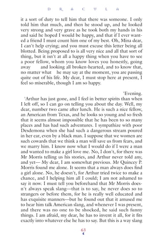 it a sort of duty to tell him that there was someone. I only
told him that much, and then he stood up, and he looked
very strong and very grave as he took both my hands in his
and said he hoped I would be happy, and that if I ever want-
ed a friend I must count him one of my best. Oh, Mina dear,
I can't help crying; and you must excuse this letter being all
blotted. Being proposed to is all very nice and all that sort of
thing, but it isn't at all a happy thing when you have to see
a poor fellow, whom you know loves you honestly, going
away and looking all broken-hearted, and to know that,
no matter what he may say at the moment, you are passing
quite out of his life. My dear, I must stop here at present, I
feel so miserable, though I am so happy.
'Evening.
'Arthur has just gone, and I feel in better spirits than when
I left off, so I can go on telling you about the day. Well, my
dear, number two came after lunch. He is such a nice fellow,
an American from Texas, and he looks so young and so fresh
that it seems almost impossible that he has been to so many
places and has had such adventures. I sympathize with poor
Desdemona when she had such a dangerous stream poured
in her ear, even by a black man. I suppose that we women are
such cowards that we think a man will save us from fears, and
we marry him. I know now what I would do if I were a man
and wanted to make a girl love me. No, I don't, for there was
Mr Morris telling us his stories, and Arthur never told any,
and yet— My dear, I am somewhat previous. Mr Quincey P.
Morris found me alone. It seems that a man always does ﬁnd
a girl alone. No, he doesn't, for Arthur tried twice to make a
chance, and I helping him all I could; I am not ashamed to
say it now. I must tell you beforehand that Mr Morris does-
n't always speak slang—that is to say, he never does so to
strangers or before them, for he is really well educated and
has exquisite manners—but he found out that it amused me
to hear him talk American slang, and whenever I was present,
and there was no one to be shocked, he said such funny
things. I am afraid, my dear, he has to invent it all, for it ﬁts
exactly into whatever else he has to say. But this is a way slang
D R A C U L A
63
 