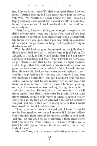 has. I do not know myself if I shall ever speak slang: I do not
know if Arthur likes it, as I have never heard him use any as
yet. Well, Mr Morris sat down beside me and looked as
happy and jolly as he could, but I could see all the same that
he was very nervous. He took my hand in his, and said ever
so sweetly:—
'"Miss Lucy, I know I ain't good enough to regulate the
ﬁxin's of your little shoes, but I guess if you wait till you ﬁnd
a man that is you will go join them seven young women with
the lamps when you quit. Won't you just hitch up alongside
of me and let us go down the long road together driving in
double harness?"
'Well, he did look so good-humoured and so jolly that it
didn't seem half so hard to refuse him as it did poor Dr
Seward, so I said, as lightly as I could, that I did not know
anything of hitching, and that I wasn't broken to harness at
all yet. Then he said that he had spoken in a light manner,
and he hoped that if he had made a mistake in doing so on so
grave, so momentous, an occasion for him, I would forgive
him. He really did look serious when he was saying it, and I
couldn't help feeling a bit serious, too. I know, Mina, you
will think me a horrid ﬂirt—though I couldn't help feeling a
sort of exultation that he was number two in one day. And
then, my dear, before I could say a word he began pouring
out a perfect torrent of love-making, laying his very heart
and soul at my feet. He looked so earnest over it that I shall
never again think that a man must be playful always, and
never earnest, because he is merry at times. I suppose he saw
something in my face which checked him, for he suddenly
stopped, and said with a sort of manly fervour that I could
have loved him for if I had been free:—
'"Lucy, you are an honest-hearted girl, I know. I should
not be here speaking to you as I am now if I did not believe
you clean grit, right through to the very depths of your soul.
Tell me, like one good fellow to another, is there anyone else
that you care for? And if there is, I'll never trouble you a
hair's breadth again, but will be, if you will let me, a very
faithful friend."
'My dear Mina, why are men so noble when we women are
D R A C U L A
64
 