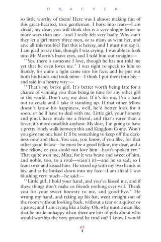 so little worthy of them? Here was I almost making fun of
this great-hearted, true gentleman. I burst into tears—I am
afraid, my dear, you will think this is a very sloppy letter in
more ways than one—and I really felt very badly. Why can't
they let a girl marry three men, or as many as want her, and
save all this trouble? But this is heresy, and I must not say it.
I am glad to say that, though I was crying, I was able to look
into Mr Morris's brave eyes, and I told him out straight:—
'"Yes, there is someone I love, though he has not told me
yet that he even loves me." I was right to speak to him so
frankly, for quite a light came into his face, and he put out
both his hands and took mine—I think I put them into his—
and said in a hearty way:—
'"That's my brave girl. It's better worth being late for a
chance of winning you than being in time for any other girl
in the world. Don't cry, my dear. If it's for me, I'm a hard
nut to crack; and I take it standing up. If that other fellow
doesn't know his happiness, well, he'd better look for it
soon, or he'll have to deal with me. Little girl, your honesty
and pluck have made me a friend, and that's rarer than a
lover; it's more unselﬁsh anyhow. My dear, I'm going to have
a pretty lonely walk between this and Kingdom Come. Won't
you give me one kiss? It'll be something to keep off the dark-
ness now and then. You can, you know, if you like, for that
other good fellow—he must be a good fellow, my dear, and a
ﬁne fellow, or you could not love him—hasn't spoken yet."
That quite won me, Mina, for it was brave and sweet of him,
and noble, too, to a rival—wasn't it?—and he so sad; so I
leant over and kissed him. He stood up with my two hands in
his, and as he looked down into my face—I am afraid I was
blushing very much—he said:—
'"Little girl, I hold your hand, and you've kissed me, and if
these things don't make us friends nothing ever will. Thank
you for your sweet honesty to me, and good-bye." He
wrung my hand, and taking up his hat, went straight out of
the room without looking back, without a tear or a quiver or
a pause; and I am crying like a baby. Oh, why must a man like
that be made unhappy when there are lots of girls about who
would worship the very ground he trod on? I know I would
D R A C U L A
65
 