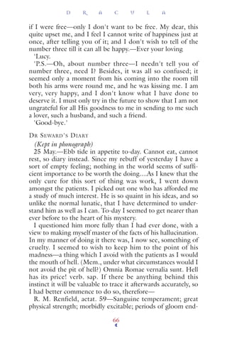 if I were free—only I don't want to be free. My dear, this
quite upset me, and I feel I cannot write of happiness just at
once, after telling you of it; and I don't wish to tell of the
number three till it can all be happy.—Ever your loving
'Lucy.
'P.S.—Oh, about number three—I needn't tell you of
number three, need I? Besides, it was all so confused; it
seemed only a moment from his coming into the room till
both his arms were round me, and he was kissing me. I am
very, very happy, and I don't know what I have done to
deserve it. I must only try in the future to show that I am not
ungrateful for all His goodness to me in sending to me such
a lover, such a husband, and such a friend.
'Good-bye.'
DR SEWARD'S DIARY
(Kept in phonograph)
25 May.—Ebb tide in appetite to-day. Cannot eat, cannot
rest, so diary instead. Since my rebuff of yesterday I have a
sort of empty feeling; nothing in the world seems of suffi-
cient importance to be worth the doing....As I knew that the
only cure for this sort of thing was work, I went down
amongst the patients. I picked out one who has afforded me
a study of much interest. He is so quaint in his ideas, and so
unlike the normal lunatic, that I have determined to under-
stand him as well as I can. To-day I seemed to get nearer than
ever before to the heart of his mystery.
I questioned him more fully than I had ever done, with a
view to making myself master of the facts of his hallucination.
In my manner of doing it there was, I now see, something of
cruelty. I seemed to wish to keep him to the point of his
madness—a thing which I avoid with the patients as I would
the mouth of hell. (Mem., under what circumstances would I
not avoid the pit of hell?) Omnia Romae vernalia sunt. Hell
has its price! verb. sap. If there be anything behind this
instinct it will be valuable to trace it afterwards accurately, so
I had better commence to do so, therefore—
R. M. Renfield, aetat. 59—Sanguine temperament; great
physical strength; morbidly excitable; periods of gloom end-
D R A C U L A
66
 