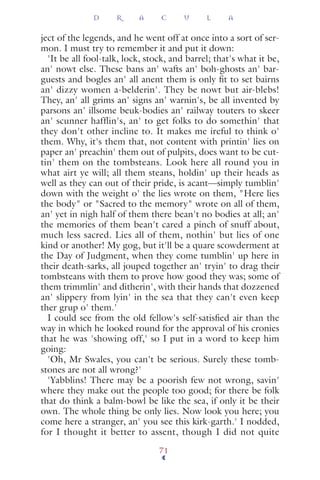 ject of the legends, and he went off at once into a sort of ser-
mon. I must try to remember it and put it down:
'It be all fool-talk, lock, stock, and barrel; that's what it be,
an' nowt else. These bans an' wafts an' boh-ghosts an' bar-
guests and bogles an' all anent them is only ﬁt to set bairns
an' dizzy women a-belderin'. They be nowt but air-blebs!
They, an' all grims an' signs an' warnin's, be all invented by
parsons an' illsome beuk-bodies an' railway touters to skeer
an' scunner hafflin's, an' to get folks to do somethin' that
they don't other incline to. It makes me ireful to think o'
them. Why, it's them that, not content with printin' lies on
paper an' preachin' them out of pulpits, does want to be cut-
tin' them on the tombsteans. Look here all round you in
what airt ye will; all them steans, holdin' up their heads as
well as they can out of their pride, is acant—simply tumblin'
down with the weight o' the lies wrote on them, "Here lies
the body" or "Sacred to the memory" wrote on all of them,
an' yet in nigh half of them there bean't no bodies at all; an'
the memories of them bean't cared a pinch of snuff about,
much less sacred. Lies all of them, nothin' but lies of one
kind or another! My gog, but it'll be a quare scowderment at
the Day of Judgment, when they come tumblin' up here in
their death-sarks, all jouped together an' tryin' to drag their
tombsteans with them to prove how good they was; some of
them trimmlin' and ditherin', with their hands that dozzened
an' slippery from lyin' in the sea that they can't even keep
ther grup o' them.'
I could see from the old fellow's self-satisﬁed air than the
way in which he looked round for the approval of his cronies
that he was 'showing off,' so I put in a word to keep him
going:
'Oh, Mr Swales, you can't be serious. Surely these tomb-
stones are not all wrong?'
'Yabblins! There may be a poorish few not wrong, savin'
where they make out the people too good; for there be folk
that do think a balm-bowl be like the sea, if only it be their
own. The whole thing be only lies. Now look you here; you
come here a stranger, an' you see this kirk-garth.' I nodded,
for I thought it better to assent, though I did not quite
D R A C U L A
71
 