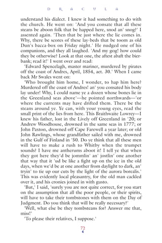 understand his dialect. I knew it had something to do with
the church. He went on: 'And you consate that all these
steans be aboon folk that be happed here, snod an' snog?' I
assented again. 'Then that be just where the lie comes in.
Why, there be scores of these lay-beds that be toom as old
Dun's bacca-box on Friday night.' He nudged one of his
companions, and they all laughed. 'And my gog! how could
they be otherwise? Look at that one, the aftest abaft the bier-
bank; read it!' I went over and read:
'Edward Spencelagh, master mariner, murdered by pirates
off the coast of Andres, April, 1854, aet. 30.' When I came
back Mr Swales went on:
'Who brought him home, I wonder, to hap him here?
Murdered off the coast of Andres! an' you consated his body
lay under! Why, I could name ye a dozen whose bones lie in
the Greenland seas above'—he pointed northwards—'or
where the currents may have drifted them. There be the
steans around ye. Ye can, with your young eyes, read the
small print of the lies from here. This Braithwaite Lowrey—I
knew his father, lost in the Lively off Greenland in '20; or
Andrew Woodhouse, drowned in the same seas in 1777; or
John Paxton, drowned off Cape Farewell a year later; or old
John Rawlings, whose grandfather sailed with me, drowned
in the Gulf of Finland in '50. Do ye think that all these men
will have to make a rush to Whitby when the trumpet
sounds? I have me antherums aboot it! I tell ye that when
they got here they'd be jommlin' an' jostlin' one another
that way that it 'ud be like a ﬁght up on the ice in the old
days, when we'd be at one another from daylight to dark, an'
tryin' to tie up our cuts by the light of the aurora borealis.'
This was evidently local pleasantry, for the old man cackled
over it, and his cronies joined in with gusto.
'But,' I said, 'surely you are not quite correct, for you start
on the assumption that all the poor people, or their spirits,
will have to take their tombstones with them on the Day of
Judgment. Do you think that will be really necessary?'
'Well, what else be they tombsteans for? Answer me that,
miss!'
'To please their relatives, I suppose.'
D R A C U L A
72
 