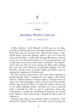 C H A P T E R O N E
1
Jonathan Harker’s Journal
(KEPT IN SHORTHAND)
3 May. Bistritz.—Left Munich at 8.35 p.m. on 1st May,
arriving at Vienna early next morning; should have arrived at
6.46, but train was an hour late. Buda-Pesth seems a won-
derful place, from the glimpse which I got of it from the
train and the little I could walk through thestreets. I feared
to go very far from the station, as we had arrived late and
would start as near the correct time as possible. The impres-
sion I had was that we were leaving the West and entering
the East; the most Western of splendid bridges over the
Danube, which is here of noble width and depth, took us
among the traditions of Turkish rule.
We left in pretty good time, and came after nightfall to
Klausenburgh. Here I stopped for the night at the Hôtel
Royale. I had for dinner, or rather supper, a chicken done up
some way with red pepper, which was very good but thirsty.
(Mem., get recipe for Mina.) I asked the waiter, and he said
it was called ‘paprika hendl,’ and that, as it was a national
dish, I should be able to get it anywhere along the
Carpathians. I found my smattering of German very useful
here; indeed, I don’t know how I should be able to get on
without it.
Having some time at my disposal when in London, I had
visited the British Museum, and made search among the
 
