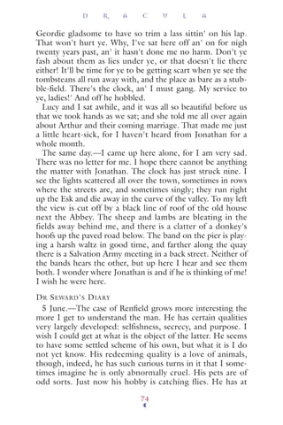 Geordie gladsome to have so trim a lass sittin' on his lap.
That won't hurt ye. Why, I've sat here off an' on for nigh
twenty years past, an' it hasn't done me no harm. Don't ye
fash about them as lies under ye, or that doesn't lie there
either! It'll be time for ye to be getting scart when ye see the
tombsteans all run away with, and the place as bare as a stub-
ble-ﬁeld. There's the clock, an' I must gang. My service to
ye, ladies!' And off he hobbled.
Lucy and I sat awhile, and it was all so beautiful before us
that we took hands as we sat; and she told me all over again
about Arthur and their coming marriage. That made me just
a little heart-sick, for I haven't heard from Jonathan for a
whole month.
The same day.—I came up here alone, for I am very sad.
There was no letter for me. I hope there cannot be anything
the matter with Jonathan. The clock has just struck nine. I
see the lights scattered all over the town, sometimes in rows
where the streets are, and sometimes singly; they run right
up the Esk and die away in the curve of the valley. To my left
the view is cut off by a black line of roof of the old house
next the Abbey. The sheep and lambs are bleating in the
fields away behind me, and there is a clatter of a donkey's
hoofs up the paved road below. The band on the pier is play-
ing a harsh waltz in good time, and farther along the quay
there is a Salvation Army meeting in a back street. Neither of
the bands hears the other, but up here I hear and see them
both. I wonder where Jonathan is and if he is thinking of me!
I wish he were here.
DR SEWARD'S DIARY
5 June.—The case of Renﬁeld grows more interesting the
more I get to understand the man. He has certain qualities
very largely developed: selfishness, secrecy, and purpose. I
wish I could get at what is the object of the latter. He seems
to have some settled scheme of his own, but what it is I do
not yet know. His redeeming quality is a love of animals,
though, indeed, he has such curious turns in it that I some-
times imagine he is only abnormally cruel. His pets are of
odd sorts. Just now his hobby is catching flies. He has at
D R A C U L A
74
 