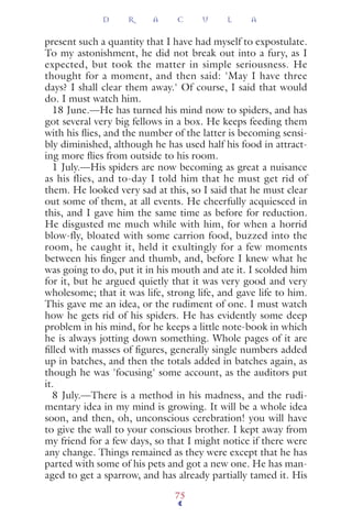 present such a quantity that I have had myself to expostulate.
To my astonishment, he did not break out into a fury, as I
expected, but took the matter in simple seriousness. He
thought for a moment, and then said: 'May I have three
days? I shall clear them away.' Of course, I said that would
do. I must watch him.
18 June.—He has turned his mind now to spiders, and has
got several very big fellows in a box. He keeps feeding them
with his ﬂies, and the number of the latter is becoming sensi-
bly diminished, although he has used half his food in attract-
ing more ﬂies from outside to his room.
1 July.—His spiders are now becoming as great a nuisance
as his flies, and to-day I told him that he must get rid of
them. He looked very sad at this, so I said that he must clear
out some of them, at all events. He cheerfully acquiesced in
this, and I gave him the same time as before for reduction.
He disgusted me much while with him, for when a horrid
blow-fly, bloated with some carrion food, buzzed into the
room, he caught it, held it exultingly for a few moments
between his ﬁnger and thumb, and, before I knew what he
was going to do, put it in his mouth and ate it. I scolded him
for it, but he argued quietly that it was very good and very
wholesome; that it was life, strong life, and gave life to him.
This gave me an idea, or the rudiment of one. I must watch
how he gets rid of his spiders. He has evidently some deep
problem in his mind, for he keeps a little note-book in which
he is always jotting down something. Whole pages of it are
ﬁlled with masses of ﬁgures, generally single numbers added
up in batches, and then the totals added in batches again, as
though he was 'focusing' some account, as the auditors put
it.
8 July.—There is a method in his madness, and the rudi-
mentary idea in my mind is growing. It will be a whole idea
soon, and then, oh, unconscious cerebration! you will have
to give the wall to your conscious brother. I kept away from
my friend for a few days, so that I might notice if there were
any change. Things remained as they were except that he has
parted with some of his pets and got a new one. He has man-
aged to get a sparrow, and has already partially tamed it. His
D R A C U L A
75
 