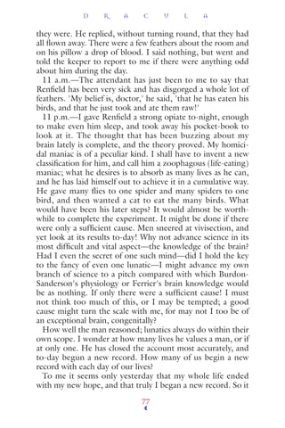 they were. He replied, without turning round, that they had
all ﬂown away. There were a few feathers about the room and
on his pillow a drop of blood. I said nothing, but went and
told the keeper to report to me if there were anything odd
about him during the day.
11 a.m.—The attendant has just been to me to say that
Renﬁeld has been very sick and has disgorged a whole lot of
feathers. 'My belief is, doctor,' he said, 'that he has eaten his
birds, and that he just took and ate them raw!'
11 p.m.—I gave Renﬁeld a strong opiate to-night, enough
to make even him sleep, and took away his pocket-book to
look at it. The thought that has been buzzing about my
brain lately is complete, and the theory proved. My homici-
dal maniac is of a peculiar kind. I shall have to invent a new
classiﬁcation for him, and call him a zoophagous (life-eating)
maniac; what he desires is to absorb as many lives as he can,
and he has laid himself out to achieve it in a cumulative way.
He gave many flies to one spider and many spiders to one
bird, and then wanted a cat to eat the many birds. What
would have been his later steps? It would almost be worth-
while to complete the experiment. It might be done if there
were only a sufﬁcient cause. Men sneered at vivisection, and
yet look at its results to-day! Why not advance science in its
most difﬁcult and vital aspect—the knowledge of the brain?
Had I even the secret of one such mind—did I hold the key
to the fancy of even one lunatic—I might advance my own
branch of science to a pitch compared with which Burdon-
Sanderson's physiology or Ferrier's brain knowledge would
be as nothing. If only there were a sufﬁcient cause! I must
not think too much of this, or I may be tempted; a good
cause might turn the scale with me, for may not I too be of
an exceptional brain, congenitally?
How well the man reasoned; lunatics always do within their
own scope. I wonder at how many lives he values a man, or if
at only one. He has closed the account most accurately, and
to-day begun a new record. How many of us begin a new
record with each day of our lives?
To me it seems only yesterday that my whole life ended
with my new hope, and that truly I began a new record. So it
D R A C U L A
77
 