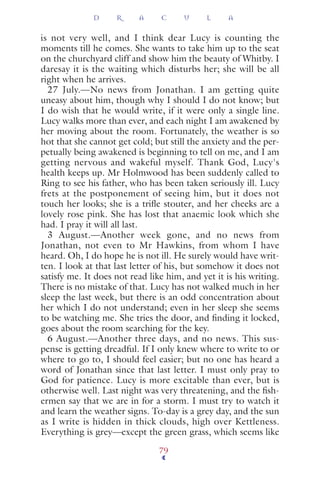 is not very well, and I think dear Lucy is counting the
moments till he comes. She wants to take him up to the seat
on the churchyard cliff and show him the beauty of Whitby. I
daresay it is the waiting which disturbs her; she will be all
right when he arrives.
27 July.—No news from Jonathan. I am getting quite
uneasy about him, though why I should I do not know; but
I do wish that he would write, if it were only a single line.
Lucy walks more than ever, and each night I am awakened by
her moving about the room. Fortunately, the weather is so
hot that she cannot get cold; but still the anxiety and the per-
petually being awakened is beginning to tell on me, and I am
getting nervous and wakeful myself. Thank God, Lucy's
health keeps up. Mr Holmwood has been suddenly called to
Ring to see his father, who has been taken seriously ill. Lucy
frets at the postponement of seeing him, but it does not
touch her looks; she is a triﬂe stouter, and her cheeks are a
lovely rose pink. She has lost that anaemic look which she
had. I pray it will all last.
3 August.—Another week gone, and no news from
Jonathan, not even to Mr Hawkins, from whom I have
heard. Oh, I do hope he is not ill. He surely would have writ-
ten. I look at that last letter of his, but somehow it does not
satisfy me. It does not read like him, and yet it is his writing.
There is no mistake of that. Lucy has not walked much in her
sleep the last week, but there is an odd concentration about
her which I do not understand; even in her sleep she seems
to be watching me. She tries the door, and ﬁnding it locked,
goes about the room searching for the key.
6 August.—Another three days, and no news. This sus-
pense is getting dreadful. If I only knew where to write to or
where to go to, I should feel easier; but no one has heard a
word of Jonathan since that last letter. I must only pray to
God for patience. Lucy is more excitable than ever, but is
otherwise well. Last night was very threatening, and the ﬁsh-
ermen say that we are in for a storm. I must try to watch it
and learn the weather signs. To-day is a grey day, and the sun
as I write is hidden in thick clouds, high over Kettleness.
Everything is grey—except the green grass, which seems like
D R A C U L A
79
 