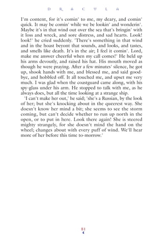 I'm content, for it's comin' to me, my deary, and comin'
quick. It may be comin' while we be lookin' and wonderin'.
Maybe it's in that wind out over the sea that's bringin' with
it loss and wreck, and sore distress, and sad hearts. Look!
look!' he cried suddenly. 'There's something in that wind
and in the hoast beyont that sounds, and looks, and tastes,
and smells like death. It's in the air; I feel it comin'. Lord,
make me answer cheerful when my call comes!' He held up
his arms devoutly, and raised his hat. His mouth moved as
though he were praying. After a few minutes' silence, he got
up, shook hands with me, and blessed me, and said good-
bye, and hobbled off. It all touched me, and upset me very
much. I was glad when the coastguard came along, with his
spy-glass under his arm. He stopped to talk with me, as he
always does, but all the time looking at a strange ship.
'I can't make her out,' he said; 'she's a Russian, by the look
of her; but she's knocking about in the queerest way. She
doesn't know her mind a bit; she seems to see the storm
coming, but can't decide whether to run up north in the
open, or to put in here. Look there again! She is steered
mighty strangely, for she doesn't mind the hand on the
wheel; changes about with every puff of wind. We'll hear
more of her before this time to-morrow.'
D R A C U L A
81
 