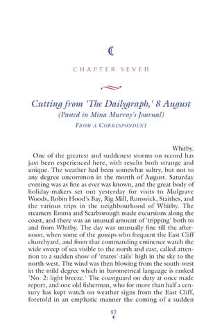 C H A P T E R S E V E N
82
Cutting from 'The Dailygraph,' 8 August
(Pasted in Mina Murray's Journal)
FROM A CORRESPONDENT
Whitby.
One of the greatest and suddenest storms on record has
just been experienced here, with results both strange and
unique. The weather had been somewhat sultry, but not to
any degree uncommon in the month of August. Saturday
evening was as ﬁne as ever was known, and the great body of
holiday-makers set out yesterday for visits to Mulgrave
Woods, Robin Hood's Bay, Rig Mill, Runswick, Staithes, and
the various trips in the neighbourhood of Whitby. The
steamers Emma and Scarborough made excursions along the
coast, and there was an unusual amount of 'tripping' both to
and from Whitby. The day was unusually ﬁne till the after-
noon, when some of the gossips who frequent the East Cliff
churchyard, and from that commanding eminence watch the
wide sweep of sea visible to the north and east, called atten-
tion to a sudden show of 'mares'-tails' high in the sky to the
north-west. The wind was then blowing from the south-west
in the mild degree which in barometrical language is ranked
'No. 2: light breeze.' The coastguard on duty at once made
report, and one old ﬁsherman, who for more than half a cen-
tury has kept watch on weather signs from the East Cliff,
foretold in an emphatic manner the coming of a sudden
 