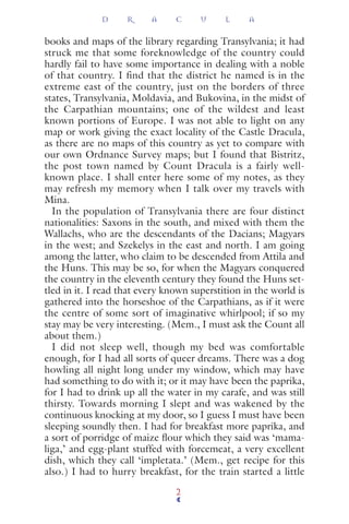 books and maps of the library regarding Transylvania; it had
struck me that some foreknowledge of the country could
hardly fail to have some importance in dealing with a noble
of that country. I find that the district he named is in the
extreme east of the country, just on the borders of three
states, Transylvania, Moldavia, and Bukovina, in the midst of
the Carpathian mountains; one of the wildest and least
known portions of Europe. I was not able to light on any
map or work giving the exact locality of the Castle Dracula,
as there are no maps of this country as yet to compare with
our own Ordnance Survey maps; but I found that Bistritz,
the post town named by Count Dracula is a fairly well-
known place. I shall enter here some of my notes, as they
may refresh my memory when I talk over my travels with
Mina.
In the population of Transylvania there are four distinct
nationalities: Saxons in the south, and mixed with them the
Wallachs, who are the descendants of the Dacians; Magyars
in the west; and Szekelys in the east and north. I am going
among the latter, who claim to be descended from Attila and
the Huns. This may be so, for when the Magyars conquered
the country in the eleventh century they found the Huns set-
tled in it. I read that every known superstition in the world is
gathered into the horseshoe of the Carpathians, as if it were
the centre of some sort of imaginative whirlpool; if so my
stay may be very interesting. (Mem., I must ask the Count all
about them.)
I did not sleep well, though my bed was comfortable
enough, for I had all sorts of queer dreams. There was a dog
howling all night long under my window, which may have
had something to do with it; or it may have been the paprika,
for I had to drink up all the water in my carafe, and was still
thirsty. Towards morning I slept and was wakened by the
continuous knocking at my door, so I guess I must have been
sleeping soundly then. I had for breakfast more paprika, and
a sort of porridge of maize ﬂour which they said was ‘mama-
liga,’ and egg-plant stuffed with forcemeat, a very excellent
dish, which they call ‘impletata.’ (Mem., get recipe for this
also.) I had to hurry breakfast, for the train started a little
D R A C U L A
2
 