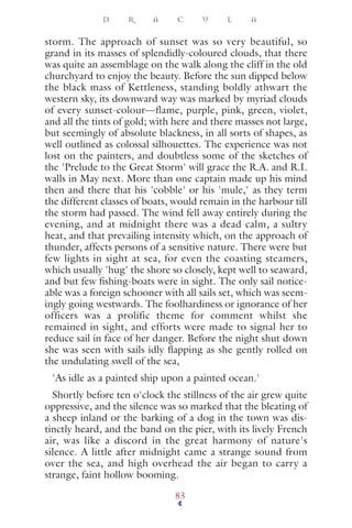 storm. The approach of sunset was so very beautiful, so
grand in its masses of splendidly-coloured clouds, that there
was quite an assemblage on the walk along the cliff in the old
churchyard to enjoy the beauty. Before the sun dipped below
the black mass of Kettleness, standing boldly athwart the
western sky, its downward way was marked by myriad clouds
of every sunset-colour—flame, purple, pink, green, violet,
and all the tints of gold; with here and there masses not large,
but seemingly of absolute blackness, in all sorts of shapes, as
well outlined as colossal silhouettes. The experience was not
lost on the painters, and doubtless some of the sketches of
the 'Prelude to the Great Storm' will grace the R.A. and R.I.
walls in May next. More than one captain made up his mind
then and there that his 'cobble' or his 'mule,' as they term
the different classes of boats, would remain in the harbour till
the storm had passed. The wind fell away entirely during the
evening, and at midnight there was a dead calm, a sultry
heat, and that prevailing intensity which, on the approach of
thunder, affects persons of a sensitive nature. There were but
few lights in sight at sea, for even the coasting steamers,
which usually 'hug' the shore so closely, kept well to seaward,
and but few ﬁshing-boats were in sight. The only sail notice-
able was a foreign schooner with all sails set, which was seem-
ingly going westwards. The foolhardiness or ignorance of her
officers was a prolific theme for comment whilst she
remained in sight, and efforts were made to signal her to
reduce sail in face of her danger. Before the night shut down
she was seen with sails idly ﬂapping as she gently rolled on
the undulating swell of the sea,
'As idle as a painted ship upon a painted ocean.'
Shortly before ten o'clock the stillness of the air grew quite
oppressive, and the silence was so marked that the bleating of
a sheep inland or the barking of a dog in the town was dis-
tinctly heard, and the band on the pier, with its lively French
air, was like a discord in the great harmony of nature's
silence. A little after midnight came a strange sound from
over the sea, and high overhead the air began to carry a
strange, faint hollow booming.
D R A C U L A
83
 