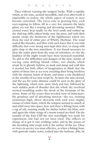 Then without warning the tempest broke. With a rapidity
which, at the time, seemed incredible, and even afterwards is
impossible to realize, the whole aspect of nature at once
became convulsed. The waves rose in growing fury, each
over-topping its fellow, till in a very few minutes the lately
glassy sea was like a roaring and devouring monster. White-
crested waves beat madly on the level sands and rushed up
the shelving cliffs; others broke over the piers, and with their
spume swept the lanthorns of the lighthouses which rise
from the end of either pier of Whitby Harbour. The wind
roared like thunder, and blew with such force that it was with
difﬁculty that even strong men kept their feet, or clung with
grim clasp to the iron stanchions. It was found necessary to
clear the entire piers from the mass of onlookers, or else the
fatalities of the night would have been increased manyfold.
To add to the difﬁculties and dangers of the time, masses of
sea-fog came drifting inland—white, wet clouds, which
swept by in ghostly fashion, so dank and damp and cold that
it needed but little effort of imagination to think that the
spirits of those lost at sea were touching their living brethren
with the clammy hands of death, and many a one shuddered
as the wreaths of sea-mist swept by. At times the mist cleared,
and the sea for some distance could be seen in the glare of
the lightning, which now came thick and fast, followed by
such sudden peals of thunder that the whole sky overhead
seemed trembling under the shock of the footsteps of the
storm. Some of the scenes thus revealed were of immeasura-
ble grandeur and of absorbing interest—the sea, running
mountains high, threw skywards with each wave mighty
masses of white foam, which the tempest seemed to snatch at
and whirl away into space; here and there a ﬁshing-boat, with
a rag of sail, running madly for shelter before the blast; now
and again the white wings of a storm-tossed sea-bird. On the
summit of the East Cliff the new searchlight was ready for
experiment, but had not yet been tried. The officers in
charge of it got it into working order, and in the pauses of
the inrushing mist swept with it the surface of the sea. Once
or twice its service was most effective, as when a ﬁshing-boat,
with gunwale under water, rushed into the harbour, able, by
D R A C U L A
84
 