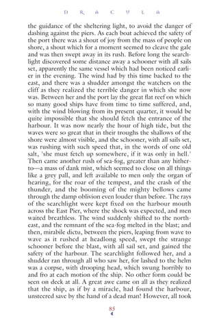 the guidance of the sheltering light, to avoid the danger of
dashing against the piers. As each boat achieved the safety of
the port there was a shout of joy from the mass of people on
shore, a shout which for a moment seemed to cleave the gale
and was then swept away in its rush. Before long the search-
light discovered some distance away a schooner with all sails
set, apparently the same vessel which had been noticed earli-
er in the evening. The wind had by this time backed to the
east, and there was a shudder amongst the watchers on the
cliff as they realized the terrible danger in which she now
was. Between her and the port lay the great ﬂat reef on which
so many good ships have from time to time suffered, and,
with the wind blowing from its present quarter, it would be
quite impossible that she should fetch the entrance of the
harbour. It was now nearly the hour of high tide, but the
waves were so great that in their troughs the shallows of the
shore were almost visible, and the schooner, with all sails set,
was rushing with such speed that, in the words of one old
salt, 'she must fetch up somewhere, if it was only in hell.'
Then came another rush of sea-fog, greater than any hither-
to—a mass of dank mist, which seemed to close on all things
like a grey pall, and left available to men only the organ of
hearing, for the roar of the tempest, and the crash of the
thunder, and the booming of the mighty bellows came
through the damp oblivion even louder than before. The rays
of the searchlight were kept fixed on the harbour mouth
across the East Pier, where the shock was expected, and men
waited breathless. The wind suddenly shifted to the north-
east, and the remnant of the sea-fog melted in the blast; and
then, mirabile dictu, between the piers, leaping from wave to
wave as it rushed at headlong speed, swept the strange
schooner before the blast, with all sail set, and gained the
safety of the harbour. The searchlight followed her, and a
shudder ran through all who saw her, for lashed to the helm
was a corpse, with drooping head, which swung horribly to
and fro at each motion of the ship. No other form could be
seen on deck at all. A great awe came on all as they realized
that the ship, as if by a miracle, had found the harbour,
unsteered save by the hand of a dead man! However, all took
D R A C U L A
85
 