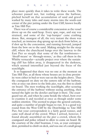place more quickly than it takes to write these words. The
schooner paused not, but rushing across the harbour,
pitched herself on that accumulation of sand and gravel
washed by many tides and many storms into the south-east
corner of the pier jutting under the East Cliff, known locally
as Tate Hill Pier.
There was of course a considerable concussion as the vessel
drove up on the sand-heap. Every spar, rope, and stay was
strained, and some of the 'top-hamper' came crashing
down. But, strangest of all, the very instant the shore was
touched, an immense dog sprang up on deck from below, as
if shot up by the concussion, and running forward, jumped
from the bow on to the sand. Making straight for the steep
cliff, where the churchyard hangs over the laneway to the
East Pier so steeply that some of the flat tombstones—
'thruff-steans' or 'through-stones,' as they call them in the
Whitby vernacular—actually project over where the sustain-
ing cliff has fallen away, it disappeared in the darkness,
which seemed intensified just beyond the focus of the
searchlight.
It so happened that there was no one at the moment on
Tate Hill Pier, as all those whose houses are in close proxim-
ity were either in bed or were out on the heights above. Thus
the coastguard on duty on the eastern side of the harbour,
who at once ran down to the little pier, was the ﬁrst to climb
on board. The men working the searchlight, after scouring
the entrance of the harbour without seeing anything, then
turned the light on the derelict and kept it there. The coast-
guard ran aft, and when he came beside the wheel, bent over
to examine it and recoiled at once as though under some
sudden emotion. This seemed to pique the general curiosity,
and quite a number of people began to run. It is a good way
round from the West Cliff by the Drawbridge to Tate Hill
Pier, but your correspondent is a fairly good runner, and
came well ahead of the crowd. When I arrived, however, I
found already assembled on the pier a crowd, whom the
coastguard and police refused to allow to come on board. By
the courtesy of the chief boatman, I was, as your correspon-
dent, permitted to climb on deck, and was one of a small group
D R A C U L A
86
 