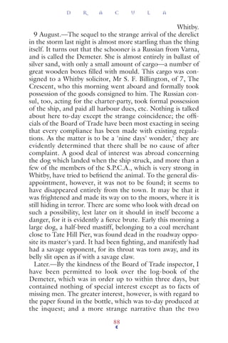 Whitby.
9 August.—The sequel to the strange arrival of the derelict
in the storm last night is almost more startling than the thing
itself. It turns out that the schooner is a Russian from Varna,
and is called the Demeter. She is almost entirely in ballast of
silver sand, with only a small amount of cargo—a number of
great wooden boxes ﬁlled with mould. This cargo was con-
signed to a Whitby solicitor, Mr S. F. Billington, of 7, The
Crescent, who this morning went aboard and formally took
possession of the goods consigned to him. The Russian con-
sul, too, acting for the charter-party, took formal possession
of the ship, and paid all harbour dues, etc. Nothing is talked
about here to-day except the strange coincidence; the ofﬁ-
cials of the Board of Trade have been most exacting in seeing
that every compliance has been made with existing regula-
tions. As the matter is to be a 'nine days' wonder,' they are
evidently determined that there shall be no cause of after
complaint. A good deal of interest was abroad concerning
the dog which landed when the ship struck, and more than a
few of the members of the S.P.C.A., which is very strong in
Whitby, have tried to befriend the animal. To the general dis-
appointment, however, it was not to be found; it seems to
have disappeared entirely from the town. It may be that it
was frightened and made its way on to the moors, where it is
still hiding in terror. There are some who look with dread on
such a possibility, lest later on it should in itself become a
danger, for it is evidently a ﬁerce brute. Early this morning a
large dog, a half-bred mastiff, belonging to a coal merchant
close to Tate Hill Pier, was found dead in the roadway oppo-
site its master's yard. It had been ﬁghting, and manifestly had
had a savage opponent, for its throat was torn away, and its
belly slit open as if with a savage claw.
Later.—By the kindness of the Board of Trade inspector, I
have been permitted to look over the log-book of the
Demeter, which was in order up to within three days, but
contained nothing of special interest except as to facts of
missing men. The greater interest, however, is with regard to
the paper found in the bottle, which was to-day produced at
the inquest; and a more strange narrative than the two
D R A C U L A
88
 