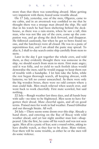 more than that there was something aboard. Mate getting
very impatient with them; feared some trouble ahead.
On 17 July, yesterday, one of the men, Olgaren, came to
my cabin, and in an awestruck way conﬁded to me that he
thought there was a strange man aboard the ship. He said
that in his watch he had been sheltering behind the deck-
house, as there was a rain-storm, when he saw a tall, thin
man, who was not like any of the crew, come up the com-
panion way, and go along the deck forward, and disappear.
He followed cautiously, but when he got to bows found no
one, and the hatchways were all closed. He was in a panic of
superstitious fear, and I am afraid the panic may spread. To
allay it, I shall to-day search entire ship carefully from stem to
stern.
Later in the day I got together the whole crew, and told
them, as they evidently thought there was someone in the
ship, we should search from stem to stern. First mate angry;
said it was folly, and to yield to such foolish ideas would
demoralise the men; said he would engage to keep them out
of trouble with a handspike. I let him take the helm, while
the rest began thorough search, all keeping abreast, with
lanterns; we left no corner unsearched. As there were only
the big wooden boxes, there were no odd corners where a
man could hide. Men much relieved when search over, and
went back to work cheerfully. First mate scowled, but said
nothing.
22 July.—Rough weather last three days, and all hands busy
with sails—no time to be frightened. Men seem to have for-
gotten their dread. Mate cheerful again, and all on good
terms. Praised men for work in bad weather. Passed Gibraltar
and out through Straits. All well.
24 July.—There seems some doom over this ship. Already a
hand short, and entering on the Bay of Biscay with wild
weather ahead, and yet last night another man lost—disap-
peared. Like the ﬁrst, he came off his watch and was not seen
again. Men all in a panic of fear; sent a round robin, asking to
have double watch, as they fear to be alone. Mate violent.
Fear there will be some trouble, as either he or the men will
do some violence.
D R A C U L A
90
 