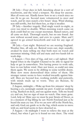 28 July.—Four days in hell, knocking about in a sort of
maelstrom, and the wind a tempest. No sleep for anyone.
Men all worn out. Hardly know how to set a watch since no
one fit to go on. Second mate volunteered to steer and
watch, and let men snatch a few hours' sleep. Wind abating;
seas still terriﬁc, but feel them less, as ship is steadier.
29 July.—Another tragedy. Had single watch to-night, as
crew too tired to double. When morning watch came on
deck could ﬁnd no one except steersman. Raised outcry, and
all came on deck. Thorough search, but no one found. Are
now without second mate, and crew in a panic. Mate and I
agreed to go armed henceforth and wait for any sign of
cause.
30 July.—Last night. Rejoiced we are nearing England.
Weather fine, all sails set. Retired worn out; slept soundly;
awaked by mate telling me that both men on watch and
steersman missing. Only self and mate and two hands left to
work ship.
1 August.—Two days of fog, and not a sail sighted. Had
hoped when in the English Channel to be able to signal for
help or get in somewhere. Not having power to work sails,
have to run before wind. Dare not lower, as could not raise
them again. We seem to be drifting to some terrible doom.
Mate now more demoralised than either of them. His
stronger nature seems to have worked inwardly against him-
self. Men are beyond fear, working stolidly and patiently,
with minds made up to worst. They are Russian, he
Roumanian.
2 August, midnight.—Woke up from few minutes' sleep by
hearing a cry, seemingly outside my port. Could see nothing
in fog. Rushed on deck, and ran against mate. Tells me heard
cry and ran, but no sign of man on watch. One more gone.
Lord, help us! Mate says we must be past Straits of Dover, as
in a moment of fog lifting he saw North Foreland just as he
heard the man cry out. If so we are now off in the North Sea,
and only God can guide us in the fog, which seems to move
with us; and God seems to have deserted us.
3 August.—At midnight I went to relieve the man at the
wheel, but when I got to it found no one there. The wind
D R A C U L A
91
 