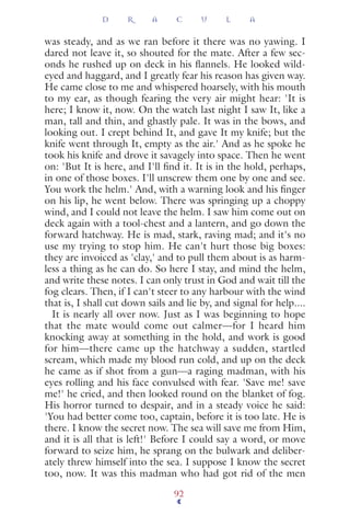 was steady, and as we ran before it there was no yawing. I
dared not leave it, so shouted for the mate. After a few sec-
onds he rushed up on deck in his ﬂannels. He looked wild-
eyed and haggard, and I greatly fear his reason has given way.
He came close to me and whispered hoarsely, with his mouth
to my ear, as though fearing the very air might hear: 'It is
here; I know it, now. On the watch last night I saw It, like a
man, tall and thin, and ghastly pale. It was in the bows, and
looking out. I crept behind It, and gave It my knife; but the
knife went through It, empty as the air.' And as he spoke he
took his knife and drove it savagely into space. Then he went
on: 'But It is here, and I'll ﬁnd it. It is in the hold, perhaps,
in one of those boxes. I'll unscrew them one by one and see.
You work the helm.' And, with a warning look and his ﬁnger
on his lip, he went below. There was springing up a choppy
wind, and I could not leave the helm. I saw him come out on
deck again with a tool-chest and a lantern, and go down the
forward hatchway. He is mad, stark, raving mad; and it's no
use my trying to stop him. He can't hurt those big boxes:
they are invoiced as 'clay,' and to pull them about is as harm-
less a thing as he can do. So here I stay, and mind the helm,
and write these notes. I can only trust in God and wait till the
fog clears. Then, if I can't steer to any harbour with the wind
that is, I shall cut down sails and lie by, and signal for help....
It is nearly all over now. Just as I was beginning to hope
that the mate would come out calmer—for I heard him
knocking away at something in the hold, and work is good
for him—there came up the hatchway a sudden, startled
scream, which made my blood run cold, and up on the deck
he came as if shot from a gun—a raging madman, with his
eyes rolling and his face convulsed with fear. 'Save me! save
me!' he cried, and then looked round on the blanket of fog.
His horror turned to despair, and in a steady voice he said:
'You had better come too, captain, before it is too late. He is
there. I know the secret now. The sea will save me from Him,
and it is all that is left!' Before I could say a word, or move
forward to seize him, he sprang on the bulwark and deliber-
ately threw himself into the sea. I suppose I know the secret
too, now. It was this madman who had got rid of the men
D R A C U L A
92
 