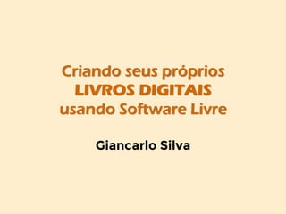 Criando seus próprios
LIVROS DIGITAIS
usando Software Livre
Giancarlo Silva
 