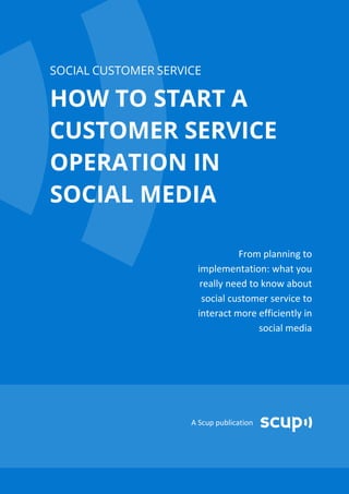 SOCIAL CUSTOMER SERVICE

HOW TO START A
CUSTOMER SERVICE
OPERATION IN
SOCIAL MEDIA

                                From planning to
                      implementation: what you
                       really need to know about
                       social customer service to
                      interact more efficiently in
                                     social media




                     A Scup publication
 