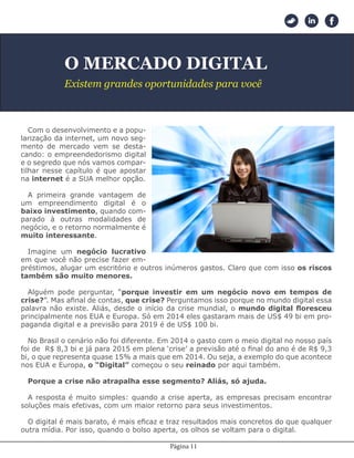Página 11
O MERCADO DIGITAL
Existem grandes oportunidades para você
Com o desenvolvimento e a popu-
larização da internet, um novo seg-
mento de mercado vem se desta-
cando: o empreendedorismo digital
e o segredo que nós vamos compar-
tilhar nesse capítulo é que apostar
na internet é a SUA melhor opção.
A primeira grande vantagem de
um empreendimento digital é o
baixo investimento, quando com-
parado à outras modalidades de
negócio, e o retorno normalmente é
muito interessante.
Imagine um negócio lucrativo
em que você não precise fazer em-
préstimos, alugar um escritório e outros inúmeros gastos. Claro que com isso os riscos
também são muito menores.
Alguém pode perguntar, “porque investir em um negócio novo em tempos de
crise?”. Mas afinal de contas, que crise? Perguntamos isso porque no mundo digital essa
palavra não existe. Aliás, desde o início da crise mundial, o mundo digital floresceu
principalmente nos EUA e Europa. Só em 2014 eles gastaram mais de US$ 49 bi em pro-
paganda digital e a previsão para 2019 é de US$ 100 bi.
No Brasil o cenário não foi diferente. Em 2014 o gasto com o meio digital no nosso país
foi de R$ 8,3 bi e já para 2015 em plena ‘crise’ a previsão até o final do ano é de R$ 9,3
bi, o que representa quase 15% a mais que em 2014. Ou seja, a exemplo do que acontece
nos EUA e Europa, o “Digital” começou o seu reinado por aqui também.
Porque a crise não atrapalha esse segmento? Aliás, só ajuda.
A resposta é muito simples: quando a crise aperta, as empresas precisam encontrar
soluções mais efetivas, com um maior retorno para seus investimentos.
O digital é mais barato, é mais eficaz e traz resultados mais concretos do que qualquer
outra mídia. Por isso, quando o bolso aperta, os olhos se voltam para o digital.
 