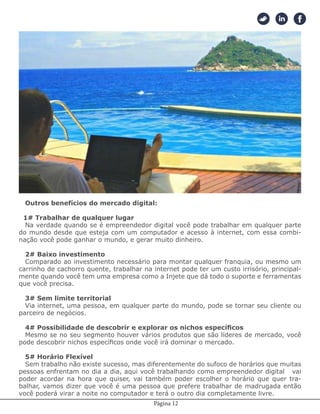 Página 12
Além de ser bem lucrativo e imune a crises você tem vários benefício ao escolher um
negócio digital. Vamos citar apenas alguns desses benefícios, dentre uma lista numerosa
que nós veremos a seguir.
Outros benefícios do mercado digital:
1# Trabalhar de qualquer lugar
Na verdade quando se é empreendedor digital você pode trabalhar em qualquer parte
do mundo desde que esteja com um computador e acesso à internet, com essa combi-
nação você pode ganhar o mundo, e gerar muito dinheiro.
2# Baixo investimento
Comparado ao investimento necessário para montar qualquer franquia, ou mesmo um
carrinho de cachorro quente, trabalhar na internet pode ter um custo irrisório, principal-
mente quando você tem uma empresa como a Injete que dá todo o suporte e ferramentas
que você precisa.
3# Sem limite territorial
Via internet, uma pessoa, em qualquer parte do mundo, pode se tornar seu cliente ou
parceiro de negócios.
4# Possibilidade de descobrir e explorar os nichos específicos
Mesmo se no seu segmento houver vários produtos que são líderes de mercado, você
pode descobrir nichos específicos onde você irá dominar o mercado.
5# Horário Flexível
Sem trabalho não existe sucesso, mas diferentemente do sufoco de horários que muitas
pessoas enfrentam no dia a dia, aqui você trabalhando como empreendedor digital vai
poder acordar na hora que quiser, vai também poder escolher o horário que quer tra-
balhar, vamos dizer que você é uma pessoa que prefere trabalhar de madrugada então
você poderá virar a noite no computador e terá o outro dia completamente livre.
 