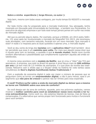 Página 13
Sobre a minha experiência ( Jorge Rincon, co-autor ):
Veja bem, mesmo com todas essas vantagens, por muito tempo EU RESISTI o mercado
digital.
Por toda minha vida fui preparado para o mercado tradicional. Sou advogado, tenho
mestrado em Educação pela Universidade de Cambridge, e também sou Psicanalista. Fui
executivo de algumas empresas e por todo esse tempo jamais pensei em surfar nas ondas
do mercado digital.
Até que eu percebi alguns dados. Por exemplo, porque a KODAK, em 2012 pediu falên-
cia, 131 anos após ter revolucionado o mercado da fotografia? Em 2013, ela recomeçou
suas atividades, com tamanho reduzido, focando em um novo mercado. Que mercado é
esse? A razão e a resposta para as duas questões é apenas uma, o mercado digital.
Você se deu conta da briga dos taxistas com o aplicativo Uber? Você também deve
ter percebido que esse é um caminho sem volta. Por mais que alguém possa dizer que
é injusto para com os taxistas, a questão é que o mundo mudou. Nesse novo mundo
existem alternativas e possibilidades que simplesmente suplantam aquelas até então es-
tabelecidas.
A mesma coisa acontece com o modelo da Netflix que já virou o “Uber” das TV’s por
assinatura. A empresa, que está no Brasil há apenas 4 anos fatura mais de 500 milhões
por ano e já tem mais de 2,5 milhões de assinantes. E o que dizer da revolta das tradi-
cionais Telecom’s com o whats app e o Skype? Onde na história foi visto tantos casos
simultâneos de Davi’s digitais humilhando Golias Tradicionais ?
Com a explosão da economia digital é cada vez maior o número de pessoas que se
perguntam como se tornar um empreendedor digital, e não é para menos, esse é um
segmento que não para de crescer e parece não ter limites para essa expansão.
E você? Prefere surfar sobre a onda do mercado digital ou deixar que a mesma
se torne um TSUNAMI sobre sua zona de conforto?
Se você deseja sair da zona de conforto, aguarde, pois nos próximos capítulos, vamos
mostrar o melhor caminho para você se estabelecer nesse novo mundo e ter lu-
cros extraordinários. Como você viu, não estamos falando de teorias, mas de fatos já
comprovados. E a alternativa que vamos propor tem funcionado para muitos e funcionará
para você também.
 