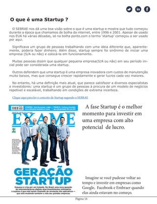 Página 16
O SEBRAE nos dá uma boa visão sobre o que é uma startup e mostra que tudo começou
durante a época que chamamos de bolha da internet, entre 1996 e 2001. Apesar de usado
nos EUA há várias décadas, só na bolha ponto.com o termo ‘startup’ começou a ser usado
por aqui.
Significava um grupo de pessoas trabalhando com uma ideia diferente que, aparente-
mente, poderia fazer dinheiro. Além disso, startup sempre foi sinônimo de iniciar uma
empresa (S/A ou não) e colocá-la em funcionamento.
Muitas pessoas dizem que qualquer pequena empresa(S/A ou não) em seu período ini-
cial pode ser considerada uma startup.
Outros defendem que uma startup é uma empresa inovadora com custos de manutenção
muito baixos, mas que consegue crescer rapidamente e gerar lucros cada vez maiores.
No entanto, há uma definição mais atual, que parece satisfazer a diversos especialistas
e investidores: uma startup é um grupo de pessoas à procura de um modelo de negócios
repetível e escalável, trabalhando em condições de extrema incerteza.
Clique aqui para ler o conceito de Startup segundo o SEBRAE
O que é uma Startup ?
A fase Startup é o melhor
momento para investir em
uma empresa com alto
potencial de lucro.
Imagine se você pudesse voltar ao
tempo e investir em empresas como
Google, Facebook e Embraer quando
elas ainda estavam no começo.
 