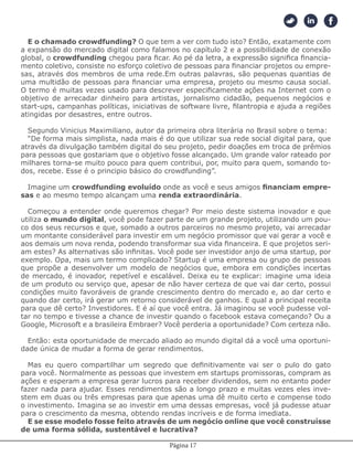 Página 17
E o chamado crowdfunding? O que tem a ver com tudo isto? Então, exatamente com
a expansão do mercado digital como falamos no capítulo 2 e a possibilidade de conexão
global, o crowdfunding chegou para ficar. Ao pé da letra, a expressão significa financia-
mento coletivo, consiste no esforço coletivo de pessoas para financiar projetos ou empre-
sas, através dos membros de uma rede.Em outras palavras, são pequenas quantias de
uma multidão de pessoas para financiar uma empresa, projeto ou mesmo causa social.
O termo é muitas vezes usado para descrever especificamente ações na Internet com o
objetivo de arrecadar dinheiro para artistas, jornalismo cidadão, pequenos negócios e
start-ups, campanhas políticas, iniciativas de software livre, filantropia e ajuda a regiões
atingidas por desastres, entre outros.
Segundo Vinicius Maximiliano, autor da primeira obra literária no Brasil sobre o tema:
“De forma mais simplista, nada mais é do que utilizar sua rede social digital para, que
através da divulgação também digital do seu projeto, pedir doações em troca de prêmios
para pessoas que gostariam que o objetivo fosse alcançado. Um grande valor rateado por
milhares torna-se muito pouco para quem contribui, por, muito para quem, somando to-
dos, recebe. Esse é o principio básico do crowdfunding”.
Imagine um crowdfunding evoluído onde as você e seus amigos financiam empre-
sas e ao mesmo tempo alcançam uma renda extraordinária.
Começou a entender onde queremos chegar? Por meio deste sistema inovador e que
utiliza o mundo digital, você pode fazer parte de um grande projeto, utilizando um pou-
co dos seus recursos e que, somado a outros parceiros no mesmo projeto, vai arrecadar
um montante considerável para investir em um negócio promissor que vai gerar a você e
aos demais um nova renda, podendo transformar sua vida financeira. E que projetos seri-
am estes? As alternativas são infinitas. Você pode ser investidor anjo de uma startup, por
exemplo. Opa, mais um termo complicado? Startup é uma empresa ou grupo de pessoas
que propõe a desenvolver um modelo de negócios que, embora em condições incertas
de mercado, é inovador, repetível e escalável. Deixa eu te explicar: imagine uma ideia
de um produto ou serviço que, apesar de não haver certeza de que vai dar certo, possui
condições muito favoráveis de grande crescimento dentro do mercado e, ao dar certo e
quando dar certo, irá gerar um retorno considerável de ganhos. E qual a principal receita
para que dê certo? Investidores. E é aí que você entra. Já imaginou se você pudesse vol-
tar no tempo e tivesse a chance de investir quando o facebook estava começando? Ou a
Google, Microsoft e a brasileira Embraer? Você perderia a oportunidade? Com certeza não.
Então: esta oportunidade de mercado aliado ao mundo digital dá a você uma oportuni-
dade única de mudar a forma de gerar rendimentos.
Mas eu quero compartilhar um segredo que definitivamente vai ser o pulo do gato
para você. Normalmente as pessoas que investem em startups promissoras, compram as
ações e esperam a empresa gerar lucros para receber dividendos, sem no entanto poder
fazer nada para ajudar. Esses rendimentos são a longo prazo e muitas vezes eles inve-
stem em duas ou três empresas para que apenas uma dê muito certo e compense todo
o investimento. Imagina se ao investir em uma dessas empresas, você já pudesse atuar
para o crescimento da mesma, obtendo rendas incríveis e de forma imediata.
E se esse modelo fosse feito através de um negócio online que você construísse
de uma forma sólida, sustentável e lucrativa?
 
