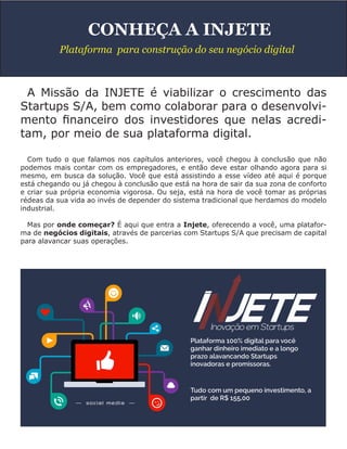A Missão da INJETE é viabilizar o crescimento das
Startups S/A, bem como colaborar para o desenvolvi-
mento financeiro dos investidores que nelas acredi-
tam, por meio de sua plataforma digital.
Com tudo o que falamos nos capítulos anteriores, você chegou à conclusão que não
podemos mais contar com os empregadores, e então deve estar olhando agora para si
mesmo, em busca da solução. Você que está assistindo a esse vídeo até aqui é porque
está chegando ou já chegou à conclusão que está na hora de sair da sua zona de conforto
e criar sua própria economia vigorosa. Ou seja, está na hora de você tomar as próprias
rédeas da sua vida ao invés de depender do sistema tradicional que herdamos do modelo
industrial.
Mas por onde começar? É aqui que entra a Injete, oferecendo a você, uma platafor-
ma de negócios digitais, através de parcerias com Startups S/A que precisam de capital
para alavancar suas operações.
CONHEÇA A INJETE
Plataforma para construção do seu negócio digital
 