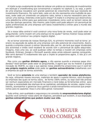 A Injete surgiu exatamente da ideia de colocar em prática os conceitos de investimentos
em startups e crowdfunding que conversamos a respeito no capítulo 3, ou seja, a partir
de uma empresa inovadora com grande potencial de crescimento mas que necessita de
investimento financeiro. Por outro lado, cada um de nós representa uma multidão de pes-
soas, onde cada um investindo um pequeno valor, temos o recurso necessário para ala-
vancar uma startup. Entendeu onde quero chegar? A Injete é a empresa que desenvolveu
uma plataforma online para que potenciais investidores como você se tornem sócios de
uma das startups parceiras. Isto mesmo, pela Injete você pode adquirir um percentual de
ações preferenciais de uma empresa com baixo investimento e entrar para o mundo dos
grandes negócios.
Se a nossa idéia central é você construir uma nova fonte de renda, você pode estar se
perguntando: como investir em uma startup irá me ajudar? Vamos mostrar nossa estraté-
gia sobre você construir seu próprio negócio digital.
Ao se tornar acionista de nossas Startups S/A, no primeiro momento você se torna pi-
oneiro na aquisição de ações de uma empresa com alto potencial de crescimento. Assim,
quando a empresa crescer e estiver faturando alto, por lei, ela terá que pagar dividendos
aos acionistas e então você receberá de acordo com o percentual de ações adquiridas.
Imagine, mais uma vez, se você pudesse voltar no tempo e investir em empresas como
facebook, Embraer, Google e Microsoft quando estas ainda estavam apenas começando.
Não seria demais? É exatamente isto que a Injete te proporciona agora. E isto já é um
grande negócio.
Mas como vou ganhar dinheiro agora, e não apenas quando a empresa pagar divi-
dendos? Você também pode estar se perguntando, é agora que vou te mostrar a grande
inovação da INJETE, ou seja o que apenas nossa plataforma proporciona que é você ter
seu próprio negócio online onde pode ter ganhos extraordinários trabalhando com
a empresa da qual se tornou acionista.
Você se torna acionista de uma startup e também operador de nossa plataforma.
Ou seja, utilizando nossos recursos, materiais de apoio e suporte técnico, você divulgará
as empresas das quais se tornou sócio, de forma 100% online, ou seja você não precisa
ser nenhum especialista em mercado financeiro e terá todas as ferramentas online para
divulgar a necessidade das startups de se capitalizar, estratégias de vendas, captar inves-
tidores, acompanhar e gerenciar seus ganhos e ainda treinamentos exclusivos que prepa-
ramos para te capacitar. Essa é uma idéia genial. Concorda?.
Tudo online, com qualidade e segurança e no conceito de empreendedorismo digital.
Quando você conhecer nosso plano de negócios, perceberá que existem, à sua disposição
ganhos extraordinários que podem mudar sua vida.
VEJA A SEGUIR
COMO COMEÇAR
 
