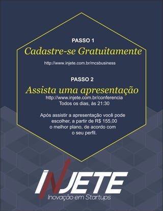 Cadastre-se Gratuitamente
PASSO 1
http://www.injete.com.br/conferencia
Todos os dias, às 21:30
Após assistir a apresentação você pode
escolher, a partir de R$ 155,00
o melhor plano, de acordo com
o seu perfil.
Assista uma apresentação
PASSO 2
http://www.injete.com.br/mcsbusiness
 