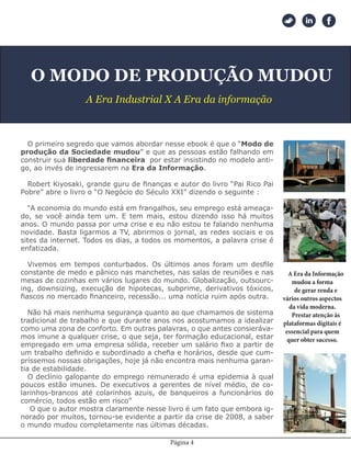 Página 4
O MODO DE PRODUÇÃO MUDOU
A Era Industrial X A Era da informação
O primeiro segredo que vamos abordar nesse ebook é que o “Modo de
produção da Sociedade mudou” e que as pessoas estão falhando em
construir sua liberdade financeira por estar insistindo no modelo anti-
go, ao invés de ingressarem na Era da Informação.
Robert Kiyosaki, grande guru de finanças e autor do livro “Pai Rico Pai
Pobre” abre o livro o “O Negócio do Século XXI” dizendo o seguinte :
“A economia do mundo está em frangalhos, seu emprego está ameaça-
do, se você ainda tem um. E tem mais, estou dizendo isso há muitos
anos. O mundo passa por uma crise e eu não estou te falando nenhuma
novidade. Basta ligarmos a TV, abrirmos o jornal, as redes sociais e os
sites da internet. Todos os dias, a todos os momentos, a palavra crise é
enfatizada.
Vivemos em tempos conturbados. Os últimos anos foram um desfile
constante de medo e pânico nas manchetes, nas salas de reuniões e nas
mesas de cozinhas em vários lugares do mundo. Globalização, outsourc-
ing, downsizing, execução de hipotecas, subprime, derivativos tóxicos,
fiascos no mercado financeiro, recessão... uma notícia ruim após outra.
Não há mais nenhuma segurança quanto ao que chamamos de sistema
tradicional de trabalho e que durante anos nos acostumamos a idealizar
como uma zona de conforto. Em outras palavras, o que antes consieráva-
mos imune a qualquer crise, o que seja, ter formação educacional, estar
empregado em uma empresa sólida, receber um salário fixo a partir de
um trabalho definido e subordinado a chefia e horários, desde que cum-
príssemos nossas obrigações, hoje já não encontra mais nenhuma garan-
tia de estabilidade.
O declínio galopante do emprego remunerado é uma epidemia à qual
poucos estão imunes. De executivos a gerentes de nível médio, de co-
larinhos-brancos até colarinhos azuis, de banqueiros a funcionários do
comércio, todos estão em risco”
O que o autor mostra claramente nesse livro é um fato que embora ig-
norado por muitos, tornou-se evidente a partir da crise de 2008, a saber
o mundo mudou completamente nas últimas décadas.
A Era da Informação
mudou a forma
de gerar renda e
vários outros aspectos
da vida moderna.
Prestar atenção às
plataformas digitais é
essencial para quem
quer obter sucesso.
 