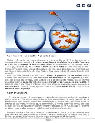 Página 5
A economia não é a questão. A questão é você.
Muitos preferem ignorar esses fatos, mas o grande problema não é a crise, mas sim o
que você vai fazer a respeito. É tempo de você tomar as rédeas da sua vida financei-
ra e assumir o controle de sua fonte de renda, ao invés de ser escravo e dependente.
Ou seja, “má notícia, na verdade é também a boa notícia”. Uma recessão é o me-
lhor caminho para iniciar um grande negócio. De fato, mais da metade das empresas que
compõem o índice da Bolsa de Nova York, o Dow Jones Industrial, surgiu durante uma
recessão.
Para isso, você precisa entender como o modo de produção da sociedade mudou
e como você pode encontrar uma excelente oportunidade em um segmento que des-
conhece a crise. Na verdade, esse capítulo tem o objetivo de te mostrar que as últimas
décadass foram a transição definitiva da era industrial para a era da informação. A
resposta para o seu futuro é entender esse novo modo de produção e como encontrar a
oportunidade certa e o melhor caminho para através do modelo digital construir uma
fonte de renda vigorosa.
A ERA INDUSTRIAL
Há mais ou menos 120 anos, graças a revolução industrial, o mundo experimentava a
transição entre o feudalismo e o capitalismo. Naquele momento, o modo de produção da
sociedade mudou, ocorreu uma explosão econômica no mundo que transformou todos os
setores da sociedade. Para que aquilo acontecesse, o mundo conhecido entrou em crise
naquela época e as pessoas precisaram encontrar soluções e agir. Naquela época, a forma
de obter renda mudou porque o modelo antigo já não suportava mais.
Somente durante a Era Industrial surgiu uma demanda crescente: a demanda por em-
pregados. Em resposta, o governo assumiu a tarefa da educação de massa, adotando o
sistema prussiano, que até hoje está em vigor, principalmente no ocidente.
 
