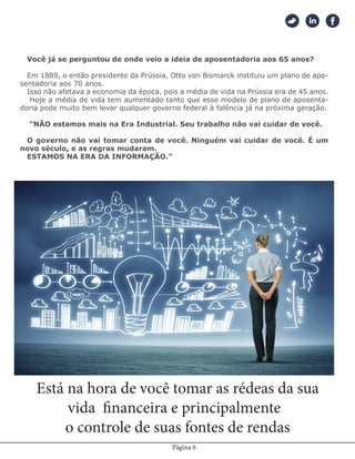 Página 6
Você já se perguntou de onde veio a ideia de aposentadoria aos 65 anos?
Em 1889, o então presidente da Prússia, Otto von Bismarck instituiu um plano de apo-
sentadoria aos 70 anos.
Isso não afetava a economia da época, pois a média de vida na Prússia era de 45 anos.
Hoje a média de vida tem aumentado tanto que esse modelo de plano de aposenta-
doria pode muito bem levar qualquer governo federal à falência já na próxima geração.
“NÃO estamos mais na Era Industrial. Seu trabalho não vai cuidar de você.
O governo não vai tomar conta de você. Ninguém vai cuidar de você. É um
novo século, e as regras mudaram.
ESTAMOS NA ERA DA INFORMAÇÃO.”
Está na hora de você tomar as rédeas da sua
vida financeira e principalmente
o controle de suas fontes de rendas
 